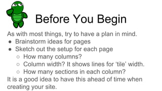 Before You Begin
As with most things, try to have a plan in mind.
● Brainstorm ideas for pages
● Sketch out the setup for each page
○ How many columns?
○ Column width? It shows lines for ‘tile’ width.
○ How many sections in each column?
It is a good idea to have this ahead of time when
creating your site.
 