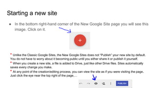 ● In the bottom right-hand corner of the New Google Site page you will see this
image. Click on it.
Starting a new site
* Unlike the Classic Google Sites, the New Google Sites does not “Publish” your new site by default.
You do not have to worry about it becoming public until you either share it or publish it yourself.
* When you create a new site, a file is added to Drive, just like other Drive files. Sites automatically
saves every change you make.
* At any point of the creation/editing process, you can view the site as if you were visiting the page.
Just click the eye near the top right of the page.…
 
