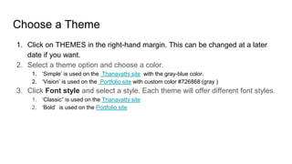 Choose a Theme
1. Click on THEMES in the right-hand margin. This can be changed at a later
date if you want.
2. Select a theme option and choose a color.
1. ‘Simple’ is used on the Thanavathi site with the gray-blue color.
2. ‘Vision’ is used on the Portfolio site with custom color #726868 (gray )
3. Click Font style and select a style. Each theme will offer different font styles.
1. ‘Classic” is used on the Thanavathi site
2. ‘Bold’ is used on the Portfolio site
 