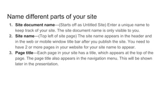 Name different parts of your site
1. Site document name—(Starts off as Untitled Site) Enter a unique name to
keep track of your site. The site document name is only visible to you.
2. Site name—(Top left of site page) The site name appears in the header and
in the web or mobile window title bar after you publish the site. You need to
have 2 or more pages in your website for your site name to appear.
3. Page title—Each page in your site has a title, which appears at the top of the
page. The page title also appears in the navigation menu. This will be shown
later in the presentation.
 