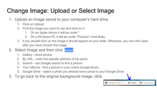 Change Image: Upload or Select Image
1. Upload an Image saved to your computer’s hard drive
1. Click on Upload
2. Find the image you want to use and click on it.
1. On an Apple device it will be under “
2. On a Windows PC it will be under “Pictures” most likely.
3. If you double-click on the image it should appear on your slide. Otherwise, you can click open
after you have chosen the image.
2. Select Image and then click Select.
1. Gallery - stock photos
2. By URL - enter the website address of the photo
3. Search - use Google search to find a picture
4. Your Albums - find a picture in your online Google library
5. Google Drive - select a photo you already have saved to your Google Drive
3. To go back to the original background image, click
 