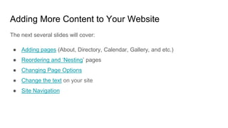 Adding More Content to Your Website
The next several slides will cover:
● Adding pages (About, Directory, Calendar, Gallery, and etc.)
● Reordering and ‘Nesting’ pages
● Changing Page Options
● Change the text on your site
● Site Navigation
 