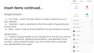 Insert Items continued...
Google Embeds—
● You Tube - insert YouTube videos or trailers created by you or
your students.
● Calendar - insert a calendar to inform the public of upcoming and
future events.
● Map - insert a map to provide directions to your location or events.
Google Docs—
● Instead of going straight to your Google Drive, this lets you choose
from your documents, slideshow presentations, spreadsheets, forms
(surveys, online entry/exit tickets, etc.) and charts which is basically
your spreadsheets once again.
 