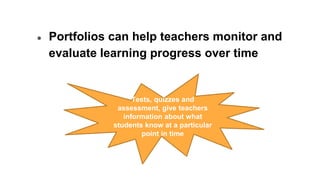 ● Portfolios can help teachers monitor and
evaluate learning progress over time
Tests, quizzes and
assessment, give teachers
information about what
students know at a particular
point in time
 
