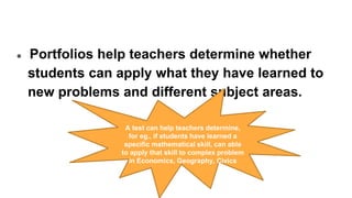 ● Portfolios help teachers determine whether
students can apply what they have learned to
new problems and different subject areas.
A test can help teachers determine,
for eg., if students have learned a
specific mathematical skill, can able
to apply that skill to complex problem
in Economics, Geography, Civics
 