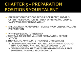    PREPARATION POSITIONS PEOPLE CORRECTLY, AND IT IS
    OFTEN THE SEPARATION BETWEEN WINNING AND LOSING.
    “ALL’S WELL THAT BEGINS WELL.”
   SPECTACULAR ACHIEVEMENT COMES FROM UNSPECTACULAR
    PREPARATION
   WHY PEOPLE FAIL TO PREPARE?
1. THEY FAIL TO SEE THE VALUE OF PREPARATION BEFORE
    ACTION
2. THEY FAIL TO APPRECIATE THE VALUE OF DISCIPLINE
    a. DISCIPLINE IS DOING WHAT YOU REALLY DON’T WANT TO DO SO
       THAT YOU CAN DO WHAT YOU REALLY DO WANT TO DO
    b. DISCIPLINE IS REQUIRE TO KEEP PREPARING LONG HOURS FOR
       SOMETHING THAT WILL BE OVER QUICKLY
 