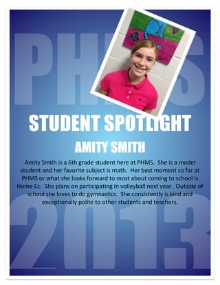 2013
STUDENT SPOTLIGHT
AMITY SMITH
Amity	
  Smith	
  is	
  a	
  6th	
  grade	
  student	
  here	
  at	
  PHMS.	
  	
  She	
  is	
  a	
  model	
  
student	
  and	
  her	
  favorite	
  subject	
  is	
  math.	
  	
  Her	
  best	
  moment	
  so	
  far	
  at	
  
PHMS	
  or	
  what	
  she	
  looks	
  forward	
  to	
  most	
  about	
  coming	
  to	
  school	
  is	
  
Home	
  Ec.	
  	
  She	
  plans	
  on	
  participating	
  in	
  volleyball	
  next	
  year.	
  	
  Outside	
  of	
  
school	
  she	
  loves	
  to	
  do	
  gymnastics.	
  	
  She	
  consistently	
  is	
  kind	
  and	
  
exceptionally	
  polite	
  to	
  other	
  students	
  and	
  teachers.
 