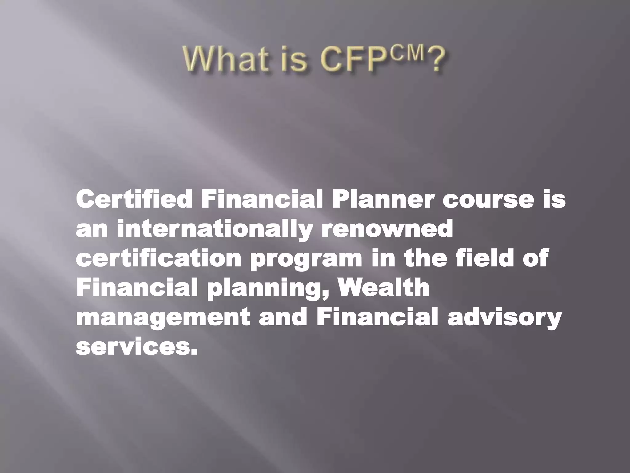 Whatis CFPCM?	Certified Financial Planner course is an internationally renowned certification program in the field of Financial planning, Wealth management and Financial advisory services.  