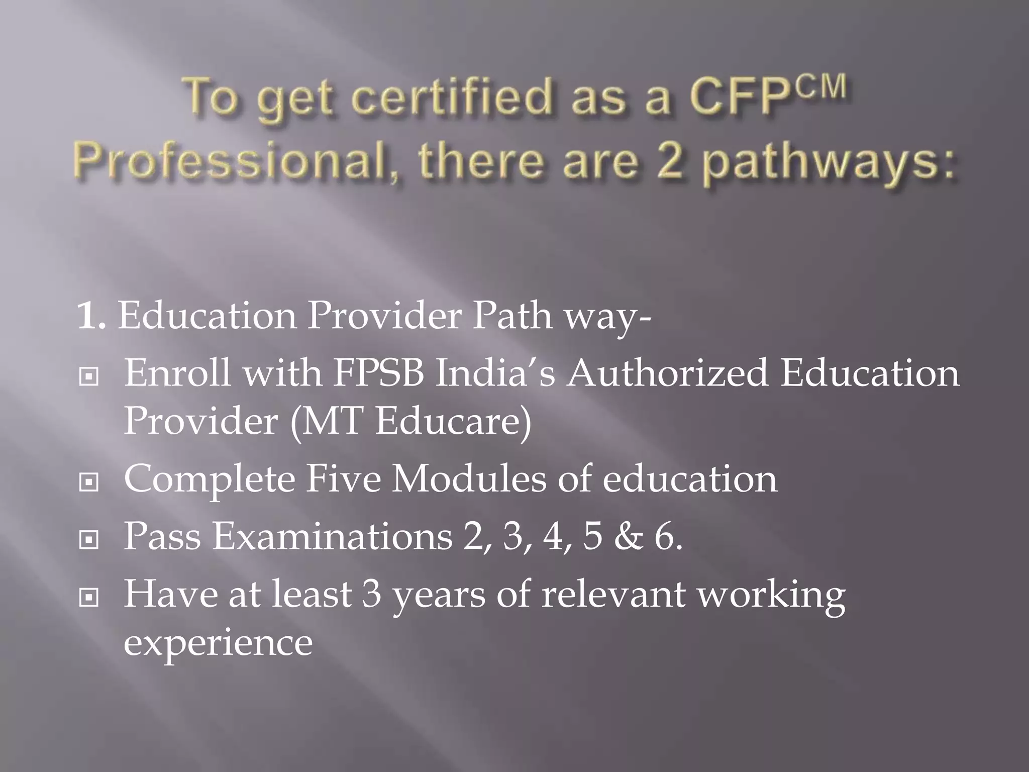 Currently CFP certification is offered and recognized in over 24 countries including Australia, Austria, Belgium, Brazil, Canada, China, France, Germany, Hong Kong, UK, USA, etc…To get certified as a CFPCM  Professional, there are 2 pathways:1. Education Provider Path way-Enroll with FPSB India’s Authorized Education Provider (MT Educare)Complete Five Modules of educationPass Examinations 2, 3, 4, 5 & 6.Have at least 3 years of relevant working experience