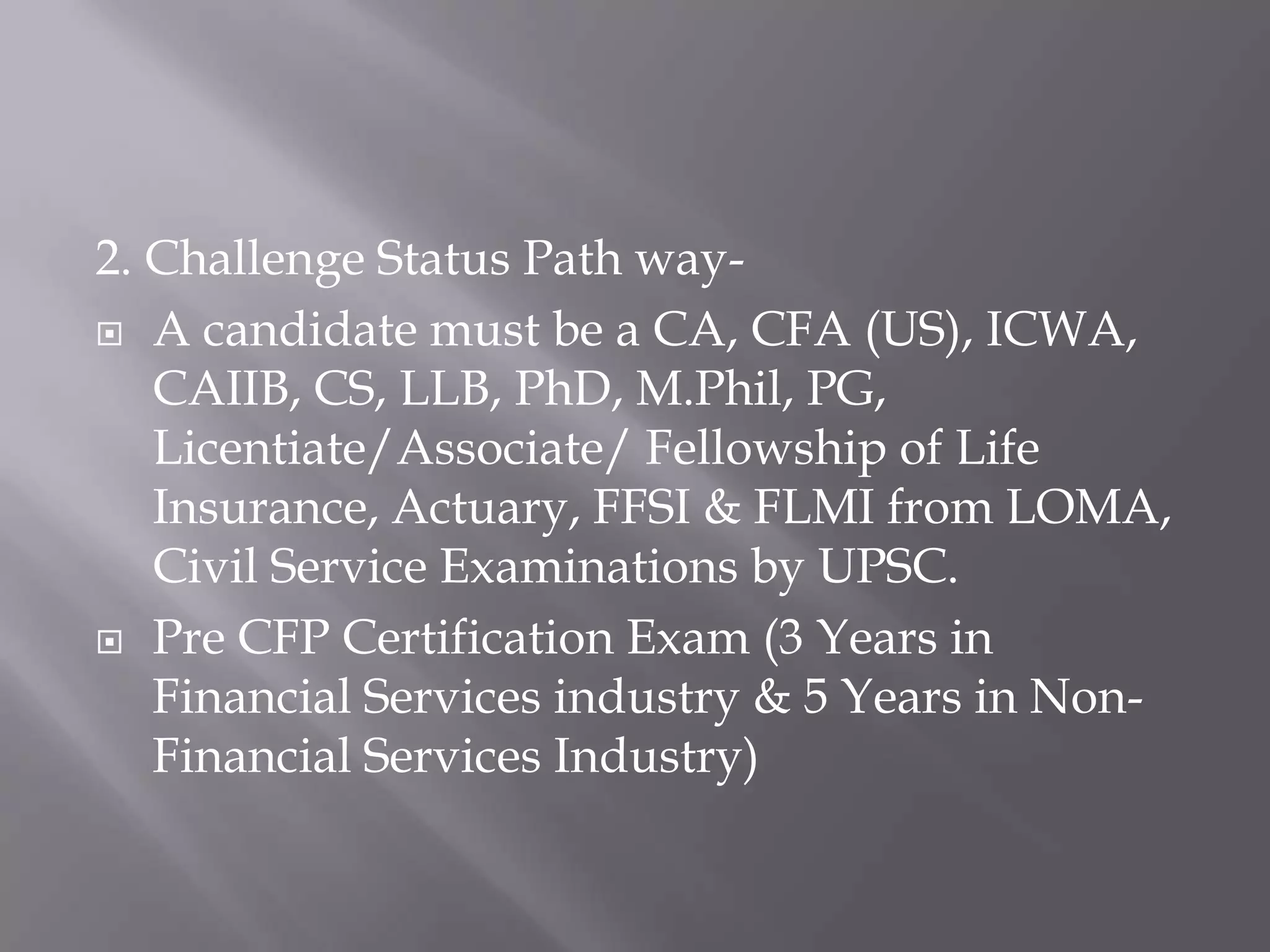 2. Challenge Status Path way-A candidate must be a CA, CFA (US), ICWA, CAIIB, CS, LLB, PhD, M.Phil, PG, Licentiate/Associate/ Fellowship of Life Insurance, Actuary, FFSI & FLMI from LOMA, Civil Service Examinations by UPSC.Pre CFP Certification Exam (3 Years in Financial Services industry & 5 Years in Non-Financial Services Industry)