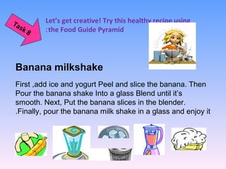 Let’s get creative! Try this healthy recipe using
the Food Guide Pyramid:
 
 
Task 8
Banana milkshake
First ,add ice and yogurt Peel and slice the banana. Then
Pour the banana shake Into a glass Blend until it’s
smooth. Next, Put the banana slices in the blender.
Finally, pour the banana milk shake in a glass and enjoy it.
 