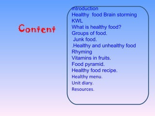 Content
Introduction
Healthy food Brain storming
KWL
What is healthy food?
Groups of food.
Junk food.
Healthy and unhealthy food.
Rhyming
Vitamins in fruits.
Food pyramid.
Healthy food recipe.
Healthy menu.
Unit diary.
Resources.
 