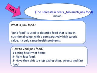 (The Berenstain bears _too much junk food)
movie.
What is junk food?
“junk food” is used to describe food that is low in
nutritional value, with a comparatively high caloric
value. It could cause health problems.
How to Void junk food?
1-Eating healthy at home.
2- Fight fast food.
3- Have the spirit to stop eating chips, sweets and fast
food.
Task 3
 