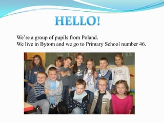 We’re a group of pupils from Poland.
We live in Bytom and we go to Primary School number 46.
 