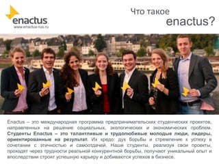 Что такое
www.enactus-rus.ru

enactus?

Enactus – это международная программа предпринимательских студенческих проектов,
направленных на решение социальных, экологических и экономических проблем.
Студенты Enactus – это талантливые и трудолюбивые молодые люди, лидеры,
ориентированные на результат. Их кредо: дух борьбы и стремление к успеху в
сочетании с этичностью и самоотдачей. Наши студенты, реализуя свои проекты,
проходят через трудности реальной конкурентной борьбы, получают уникальный опыт и
впоследствии строят успешную карьеру и добиваются успехов в бизнесе.

 