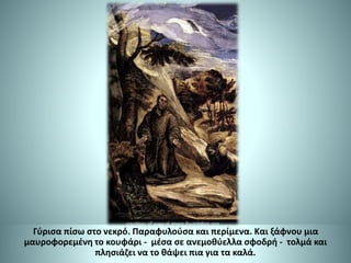 Γύρισα πίσω στο νεκρό. Παραφυλούσα και περίμενα. Και ξάφνου μια
μαυροφορεμένη το κουφάρι - μέσα σε ανεμοθύελλα σφοδρή - τολμά και
πλησιάζει να το θάψει πια για τα καλά.
 