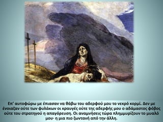 Επ’ αυτοφώρω με έπιασαν να θάβω του αδερφού μου το νεκρό κορμί. Δεν με
ένοιαζαν ούτε των φυλάκων οι κραυγές ούτε της αδερφής μου ο αδάμαστος φόβος
ούτε του στρατηγού η απαγόρευση. Οι αναμνήσεις τώρα πλημμυρίζουν το μυαλό
μου∙ η μια πιο ζωντανή από την άλλη.
 