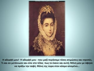 Η αδερφή μου! H αδερφή μου - που μαζί περάσαμε τόσες ατιμώσεις και ντροπές.
Τι και αν μετάνιωσε και είπε στο τέλος πως το έκανε και αυτή; Μόνη μου με άφησε
να πράξω την ταφή. Μόνη της τώρα στον κόσμο απομένει…
 