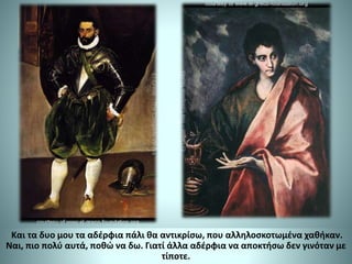 Και τα δυο μου τα αδέρφια πάλι θα αντικρίσω, που αλληλοσκοτωμένα χαθήκαν.
Ναι, πιο πολύ αυτά, ποθώ να δω. Γιατί άλλα αδέρφια να αποκτήσω δεν γινόταν με
τίποτε.
 