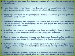  Οι περισσότεροι από εμάς δεν ήμασταν σίγουροι μέχρι το τέλος αν τελικά θα τα
καταφέρναμε.
 Μέσα στην τάξη, η «Αντιγόνη» του Σοφοκλή από το πρωτότυπο μας δυσκόλευε
ως κείμενο, ενώ άρχισε να μας γοητεύει ως νόημα. Μας έγινε η πρόταση.
 Δεχθήκαμε πρόθυμα να συμμετάσχουμε. Διάλεξε ο καθένας μας τον ρόλο του.
Χρειαζόταν όμως δουλειά.
 Διαβάσαμε ολόκληρη την τραγωδία και είδαμε στο διαδίκτυο την παράσταση.
Πώς θα μπορούσαμε να καταλάβουμε το ρόλο μας χώρια από τους άλλους ρόλους
του έργου; Αυτό δεν γινόταν.
 Ο καθένας μας έγραψε τον μονόλογο του ήρωα που διάλεξε, όταν ο ήρωας είχε
πια φτάσει στην αυτογνωσία. Αυτό ήταν το εύκολο του πράγματος.
 Όταν αρχίσαμε να ψάχνουμε στα έργα του Δομήνικου Θεοτοκόπουλου μορφές και
εικόνες που να ταιριάζουν στον μονόλογό μας, τότε άρχισε το μπέρδεμα.
 Ψηλόλιγνες δυναμικές μορφές με πλούσιο χρώμα!!! Σβήναμε και ξαναγράφαμε το
κείμενο, επικολλούσαμε και διαγράφαμε τις εικόνες και τις μορφές που είχαμε
διαλέξει.
 Μέχρι το τέλος δεν ήμασταν σίγουροι. Δεν ξέρουμε αν τελικά ο Θεοτοκόπουλος ή
ο Σοφοκλής περισσότερο επηρέαζαν το δικό μας έργο. Μάλλον και οι δυο.
 