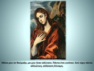 Μέσα μου σε θαύμαζα, μα μου ήταν αδύνατο. Πάντα έτσι γινόταν. Εσύ είχες πάντα
αλλιώτικη, αλλόκοτη δύναμη.
 