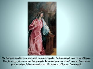 Με θάρρος ομολόγησα πως μαζί σου συνέπραξα. Εσύ αυστηρά μου το αρνήθηκες.
Πως δεν είχες δίκιο να πω δεν μπορώ. Την ευκαιρία τον εαυτό μου να ξεπεράσω
μου την είχες δώσει πρωτύτερα. Μα όταν το τόλμησα ήταν αργά.
 