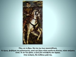 Πάω να τη βρω. Να της πω πως προσπάθησα.
Κι όμως, φοβάμαι τα μελλούμενα, γιατί την ξέρω πόσο απόλυτα δίνεται, πόσο ακέραιη
είναι. Κι αν την χάσω, η ζωή μου ανώφελη και άχαρη.
Στην ανάγκη, θα πεθάνω μαζί της.
 