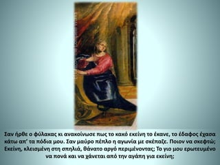 Σαν ήρθε ο φύλακας κι ανακοίνωσε πως το κακό εκείνη το έκανε, το έδαφος έχασα
κάτω απ’ τα πόδια μου. Σαν μαύρο πέπλο η αγωνία με σκέπαζε. Ποιον να σκεφτώ;
Εκείνη, κλεισμένη στη σπηλιά, θάνατο αργό περιμένοντας; Το γιο μου ερωτευμένο
να πονά και να χάνεται από την αγάπη για εκείνη;
 