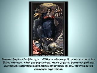 Μαντάτο βαρύ και δυσβάσταχτο... «Χάθηκε εκείνη και μαζί της κι ο γιος σου». Δεν
βλέπω πια τίποτε. Η ζωή μου χωρίς νόημα. Και να ζω με τον φονιά τους μαζί; Δεν
γίνεται! Μας κατέστρεψε όλους. Θα τον καταστρέψω και εγώ, τους νεκρούς να
συναντήσω πηγαίνοντας.
 