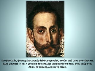 Κι ο βασιλιάς, φορτωμένος νωπές θεϊκές συγκυρίες, ακούει από μένα στο τέλος και
άλλο μαντάτο : «Και η γυναίκα σου επέλεξε μακριά σου να πάει, στον μαύρο τον
Άδη». Το άκουσε, λες και το ήξερε.
 