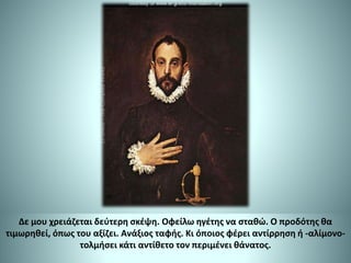 Δε μου χρειάζεται δεύτερη σκέψη. Οφείλω ηγέτης να σταθώ. Ο προδότης θα
τιμωρηθεί, όπως του αξίζει. Ανάξιος ταφής. Κι όποιος φέρει αντίρρηση ή -αλίμονο-
τολμήσει κάτι αντίθετο τον περιμένει θάνατος.
 