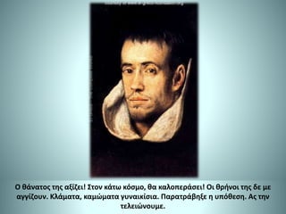 Ο θάνατος της αξίζει! Στον κάτω κόσμο, θα καλοπεράσει! Οι θρήνοι της δε με
αγγίζουν. Κλάματα, καμώματα γυναικίσια. Παρατράβηξε η υπόθεση. Ας την
τελειώνουμε.
 