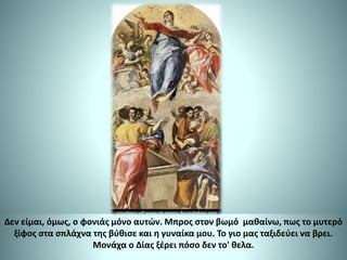 Δεν είμαι, όμως, ο φονιάς μόνο αυτών. Μπρος στον βωμό μαθαίνω, πως το μυτερό
ξίφος στα σπλάχνα της βύθισε και η γυναίκα μου. Το γιο μας ταξιδεύει να βρει.
Μονάχα ο Δίας ξέρει πόσο δεν το' θελα.
 