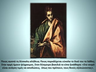 Ποιος αγαπά τη δύσκολη αλήθεια; Ποιος παραδέχεται εύκολα το δικό του το λάθος;
Στην αρχή ήμουν ψύχραιμος. Στον δύσμοιρο βασιλιά το είπα ξεκάθαρα: «Στο νεκρό
είναι ανάγκη τιμές να αποδώσεις, όπως του πρέπουν, τους θεούς εξιλεώνοντας».
 