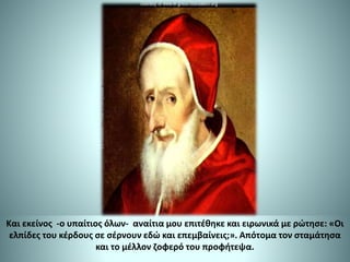 Και εκείνος -ο υπαίτιος όλων- αναίτια μου επιτέθηκε και ειρωνικά με ρώτησε: «Οι
ελπίδες του κέρδους σε σέρνουν εδώ και επεμβαίνεις;». Απότομα τον σταμάτησα
και το μέλλον ζοφερό του προφήτεψα.
 