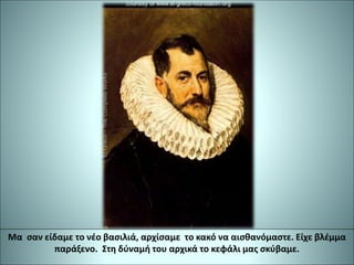 Μα σαν είδαμε το νέο βασιλιά, αρχίσαμε το κακό να αισθανόμαστε. Είχε βλέμμα
παράξενο. Στη δύναμή του αρχικά το κεφάλι μας σκύβαμε.
 