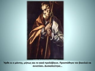 Ήρθε κι ο μάντης, μήπως και το κακό προλάβαινε. Προσπάθησε τον βασιλιά να
συνετίσει. Δυσκολεύτηκε…
 