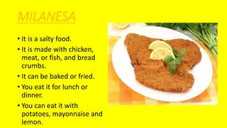 MILANESA
• It is a salty food.
• It is made with chicken,
meat, or fish, and bread
crumbs.
• It can be baked or fried.
• You eat it for lunch or
dinner.
• You can eat it with
potatoes, mayonnaise and
lemon.
 