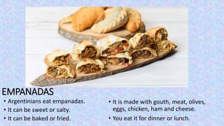EMPANADAS
• Argentinians eat empanadas.
• It can be sweet or salty.
• It can be baked or fried.
• It is made with gouth, meat, olives,
eggs, chicken, ham and cheese.
• You eat it for dinner or lunch.
 
