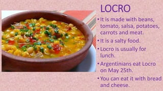 LOCRO
• It is made with beans,
tomato, salsa, potatoes,
carrots and meat.
• It is a salty food.
• Locro is usually for
lunch.
• Argentinians eat Locro
on May 25th.
• You can eat it with bread
and cheese.
 