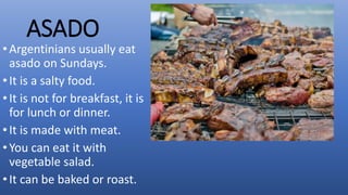 ASADO
•Argentinians usually eat
asado on Sundays.
•It is a salty food.
•It is not for breakfast, it is
for lunch or dinner.
•It is made with meat.
•You can eat it with
vegetable salad.
•It can be baked or roast.
 