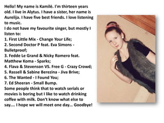 Hello! My name is Kamilė. I'm thirteen years
old. I live in Alytus. I have a sister, her name is
Aurelija. I have five best friends. I love listening
to music.
I do not have my favourite singer, but mostly I
listen to:
1. First Little Mix - Change Your Life;
                                         
2. Second Doctor P feat. Eva Simons -
Bulletproof;
3. Fedde Le Grand & Nicky Romero feat.
Matthew Koma - Sparks;
4. Flava & Stevenson VS. Free G - Crazy Crowd;
5. Rassell & Sabine Berezina - Jiva Brive;
6. The Wanted - I Found You;
7. Ed Sheeran - Small Bump.
Some people think that to watch serials or
movies is boring but I like to watch drinking
coffee with milk. Don‘t know what else to
say.... I hope we will meet one day... Goodbye!
 
