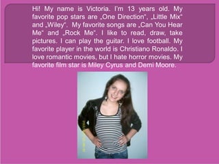 Hi! My name is Victoria. I’m 13 years old. My
favorite pop stars are „One Direction“, „Little Mix“
and „Wiley“. My favorite songs are „Can You Hear
Me“ and „Rock Me“. I like to read, draw, take

                        
pictures. I can play the guitar. I love football. My
favorite player in the world is Christiano Ronaldo. I
love romantic movies, but I hate horror movies. My
favorite film star is Miley Cyrus and Demi Moore.
 
