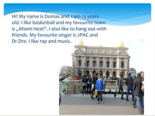 Hi! My name is Domas and I am 13 years
old. I like basketball and my favourite team

                             
is ,,Miami Heat‘‘. I also like to hang out with
friends. My favourite singer is 2PAC and
Dr.Dre. I like rap and music.
 