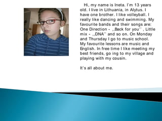 Hi, my name is Ineta. I’ m 13 years
old. I live in Lithuania, in Alytus. I
have one brother. I like volleyball. I
really like dancing and swimming. My
favourite bands and their songs are:


One Direction - ,,Back for you’ ’ , Little
mix - ,,DNA’ ’ and so on. On Monday
and Thursday I go to music school.
My favourite lessons are music and
English. In free time I like meeting my
best friends, go ing to my village and
playing with my cousin.

It’ s all about me.
 