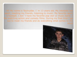 Hi! My name is Tautvydas. I`m 13 years old. My interests are
  sport, meeting my friends, listening to music. My favorite sport
                              
   is football. I don`t have my favorite pop star or music band. I
like watching action and comedy films. During my free time I go
    out to meet my friends and do everything what comes to my
                                                             mind
 