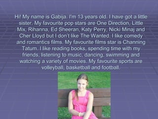Hi! My name is Gabija. I'm 13 years old. I have got a little
  sister. My favourite pop stars are One Direction, Little
 Mix, Rihanna, Ed Sheeran, Katy Perry, Nicki Minaj and
  Cher Lloyd but I don’t like The Wanted. I like comedy
 and romantics films. My favourite films star is Channing
    Tatum. I like reading books, spending time with my
    friends, listening to music, dancing, swimming and
  watching a variety of movies. My favourite sports are
             volleyball, basketball and football.
 
