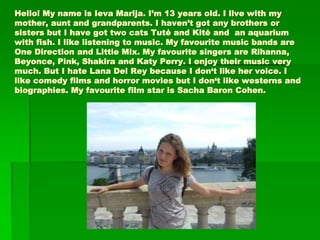 Hello! My name is Ieva Marija. I’m 13 years old. I live with my
mother, aunt and grandparents. I haven’t got any brothers or
sisters but I have got two cats Tutė and Kitė and an aquarium
with fish. I like listening to music. My favourite music bands are
One Direction and Little Mix. My favourite singers are Rihanna,
Beyonce, Pink, Shakira and Katy Perry. I enjoy their music very
much. But I hate Lana Del Rey because I don‘t like her voice. I
like comedy films and horror movies but I don‘t like westerns and
biographies. My favourite film star is Sacha Baron Cohen.
 