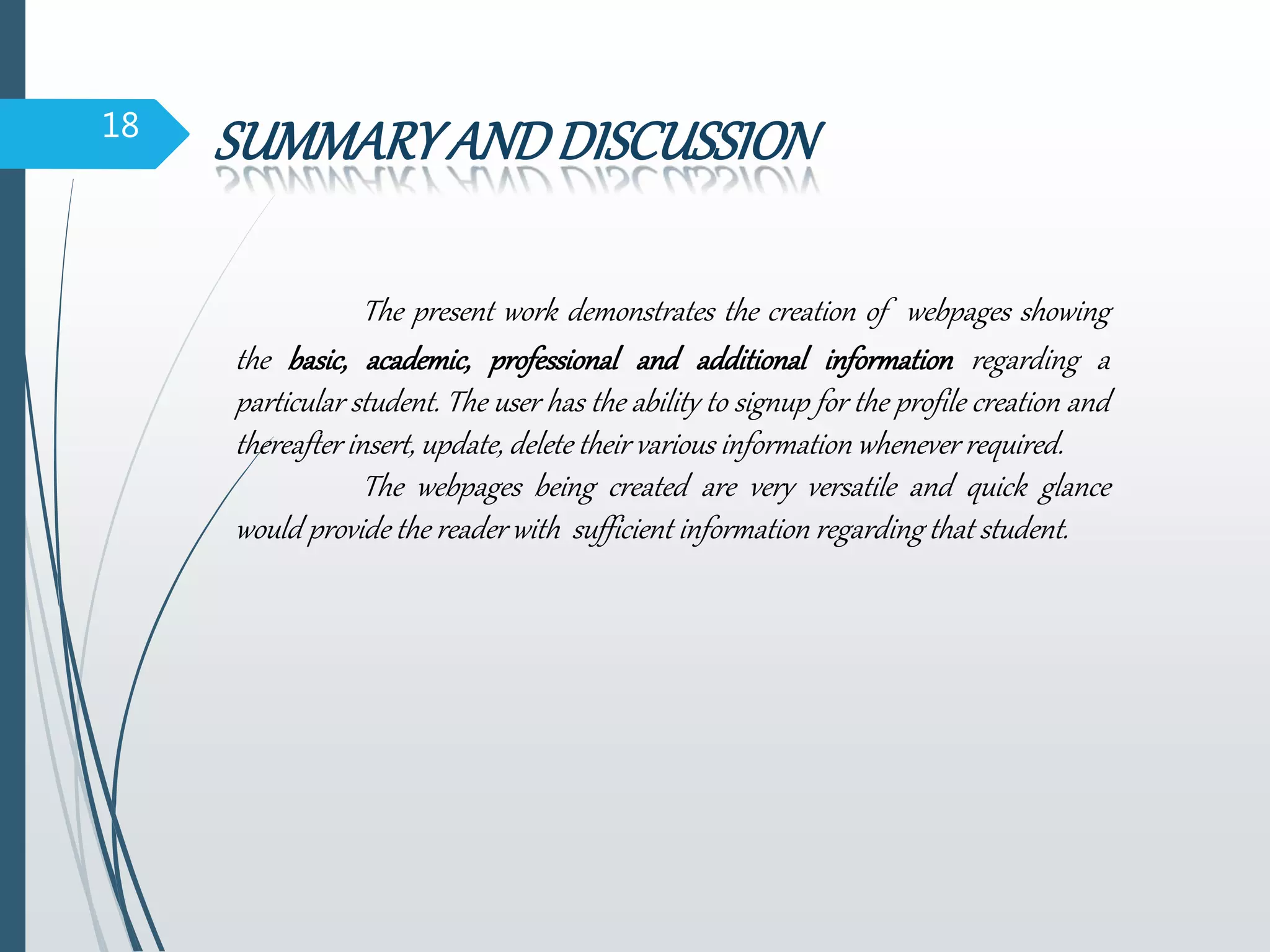18
SUMMARYANDDISCUSSION
The present work demonstrates the creation of webpages showing
the basic, academic, professional and additional information regarding a
particular student. The user has the ability to signup for the profile creation and
thereafter insert, update, delete their various information whenever required.
The webpages being created are very versatile and quick glance
would provide the reader with sufficient information regarding that student.
 