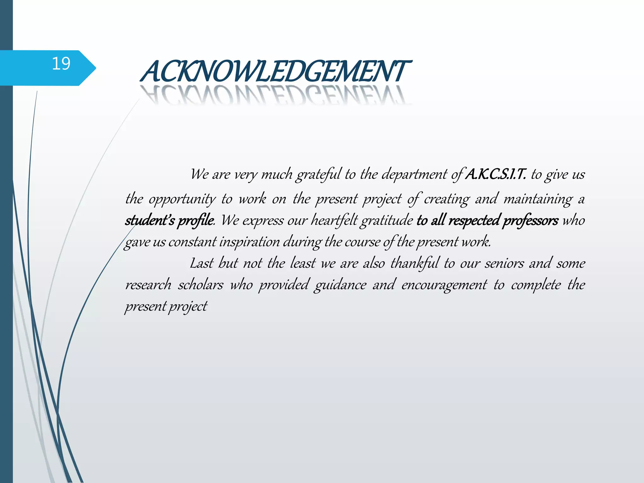 19
ACKNOWLEDGEMENT
We are very much grateful to the department of A.K.C.S.I.T. to give us
the opportunity to work on the present project of creating and maintaining a
student’s profile. We express our heartfelt gratitude to all respected professors who
gave us constant inspiration during the course of the present work.
Last but not the least we are also thankful to our seniors and some
research scholars who provided guidance and encouragement to complete the
present project
 